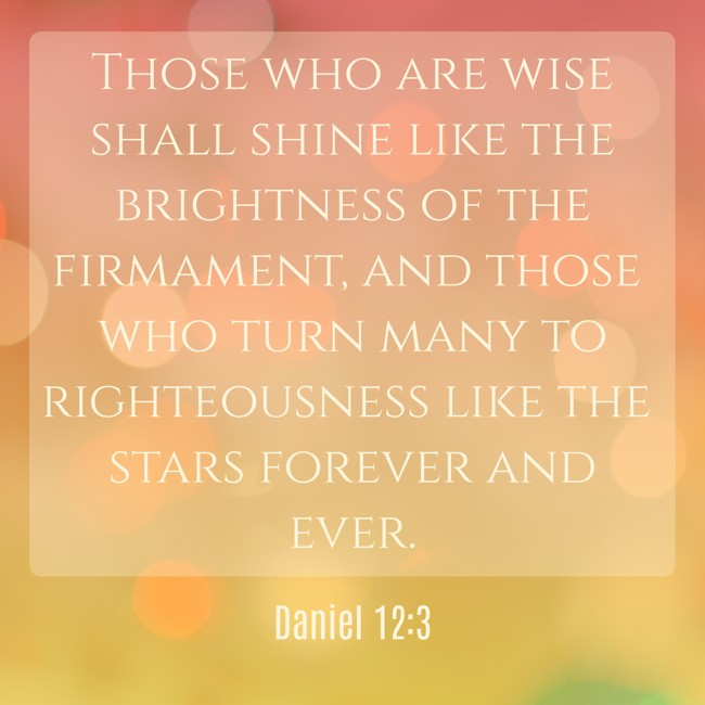 Those who are wise shall shine like the brightness of the firmament, and those who turn many to righteousness like the stars forever and ever. - Daniel 12:3