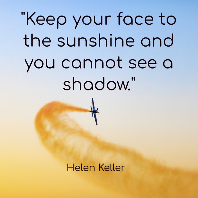 Keep your face to the sunshine and you cannot see a shadow. - Helen Keller