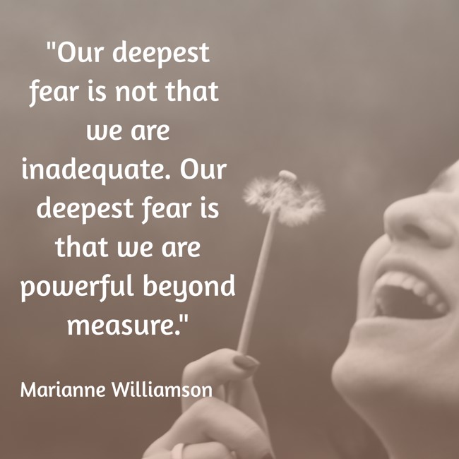 Our deepest fear is not that we are inadequate. Our deepest fear is that we are powerful beyond measure. - Marianne Williamson