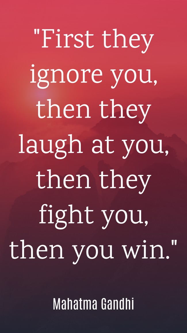 First they ignore you, then they laugh at you, then they fight you, then you win. - Mahatma Gandhi