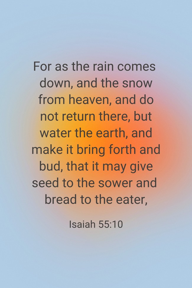 For as the rain comes down, and the snow from heaven, and do not return there, but water the earth, and make it bring forth and bud, that it may give seed to the sower and bread to the eater, - Isaiah 55:10