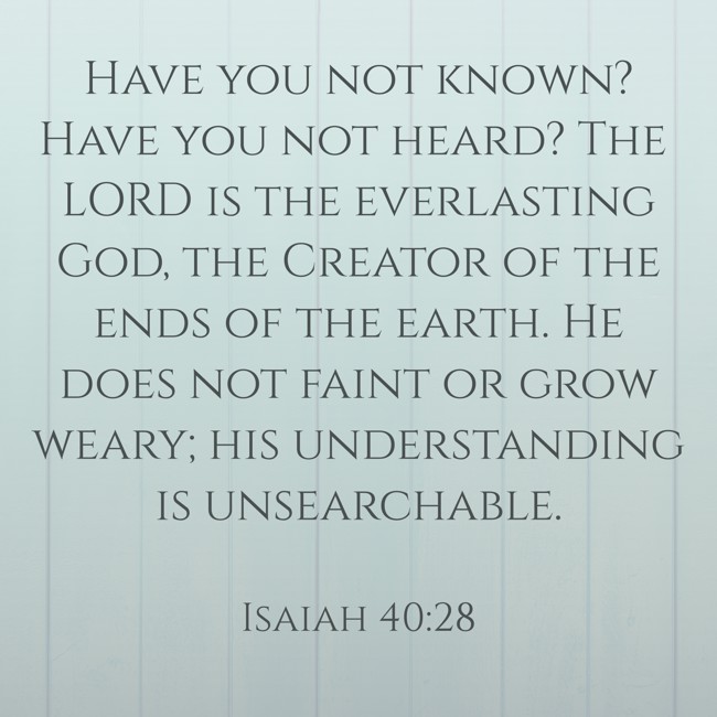 Have you not known? Have you not heard? The LORD is the everlasting God, the Creator of the ends of the earth. He does not faint or grow weary; his understanding is unsearchable. - Isaiah 40:28