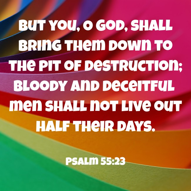 But you, O God, shall bring them down to the pit of destruction; bloody and deceitful men shall not live out half their days. - Psalm 55:23
