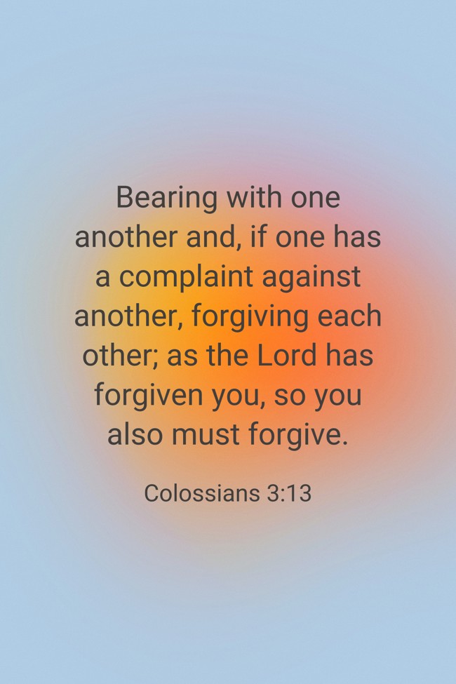 Bearing with one another and, if one has a complaint against another, forgiving each other; as the Lord has forgiven you, so you also must forgive. - Colossians 3:13