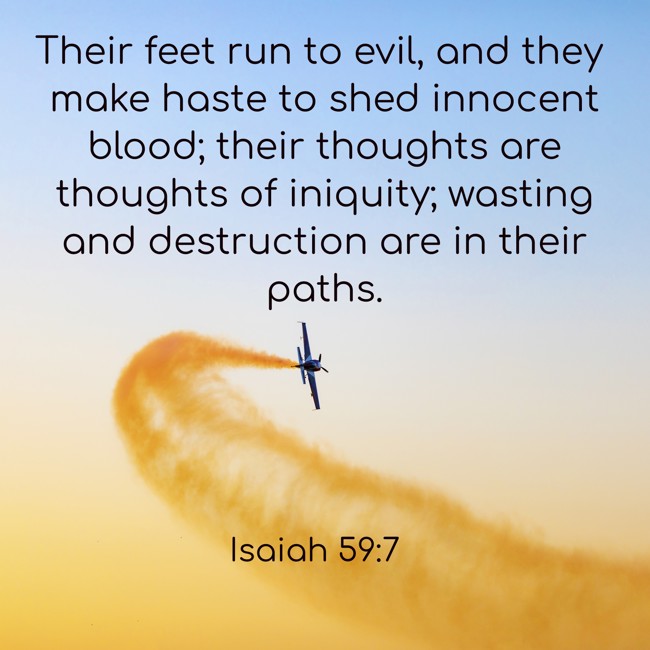 Their feet run to evil, and they make haste to shed innocent blood; their thoughts are thoughts of iniquity; wasting and destruction are in their paths. - Isaiah 59:7