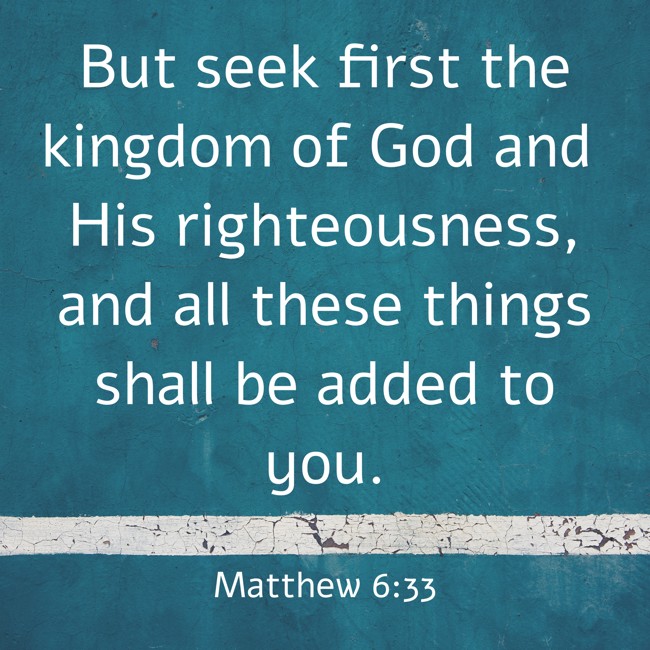But seek first the kingdom of God and His righteousness, and all these things shall be added to you. - Matthew 6:33