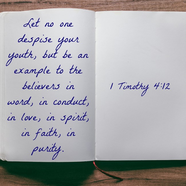Let no one despise your youth, but be an example to the believers in word, in conduct, in love, in spirit, in faith, in purity. - 1 Timothy 4:12