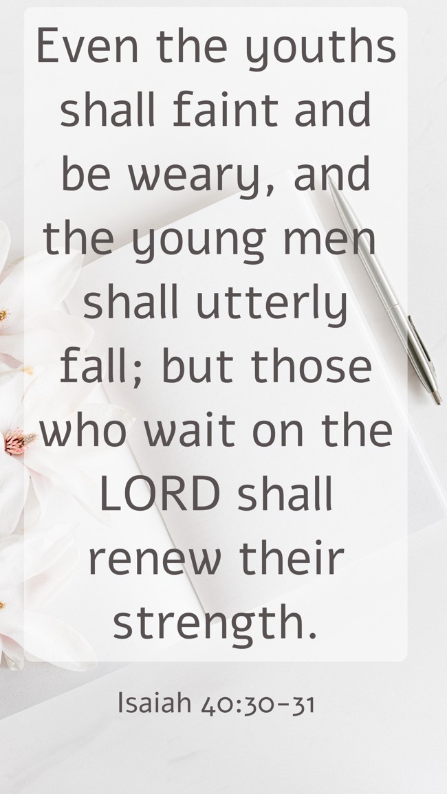 Even the youths shall faint and be weary, and the young men shall utterly fall; but those who wait on the LORD shall renew their strength. - Isaiah 40:30-31
