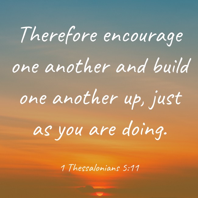 Therefore encourage one another and build one another up, just as you are doing. - 1 Thessalonians 5:11