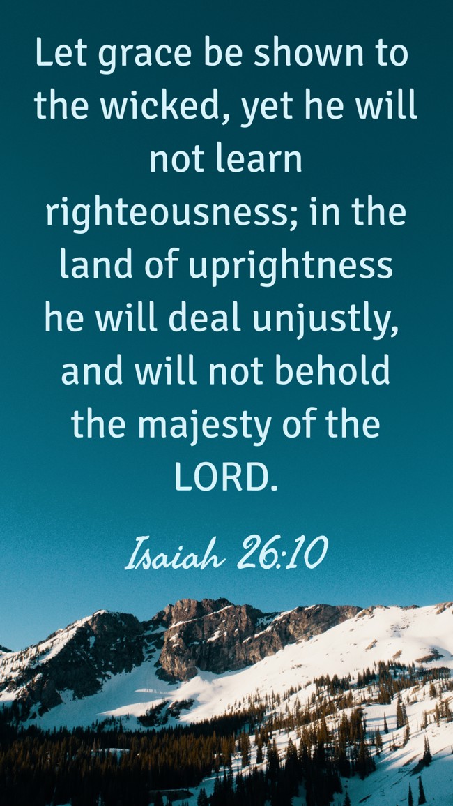 Let grace be shown to the wicked, yet he will not learn righteousness; in the land of uprightness he will deal unjustly, and will not behold the majesty of the LORD. - Isaiah 26:10