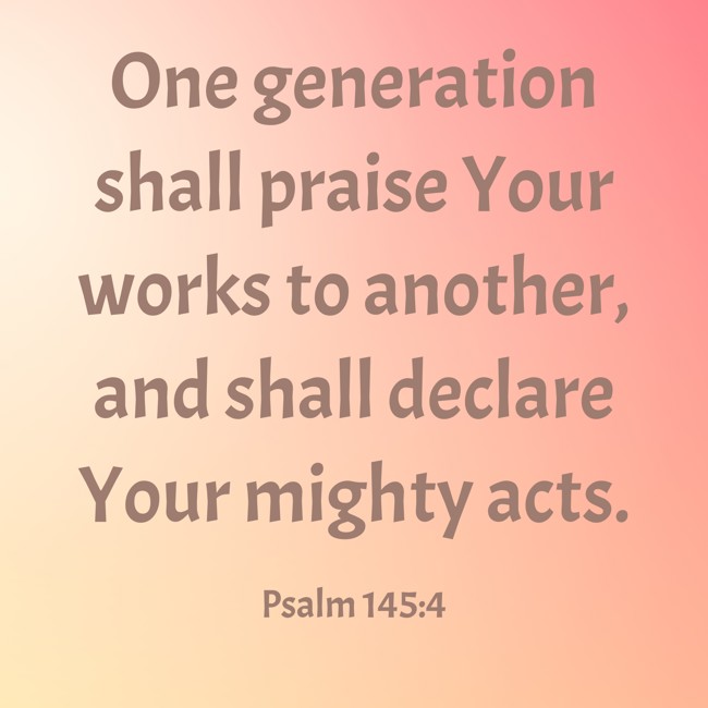 One generation shall praise Your works to another, and shall declare Your mighty acts. - Psalm 145:4