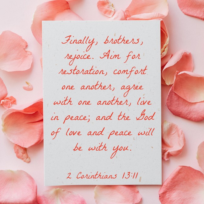 Finally, brothers, rejoice. Aim for restoration, comfort one another, agree with one another, live in peace; and the God of love and peace will be with you. - 2 Corinthians 13:11