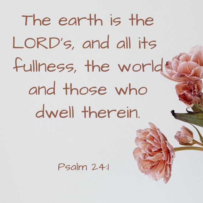The earth is the LORD's, and all its fullness, the world and those who dwell therein. - Psalm 24:1
