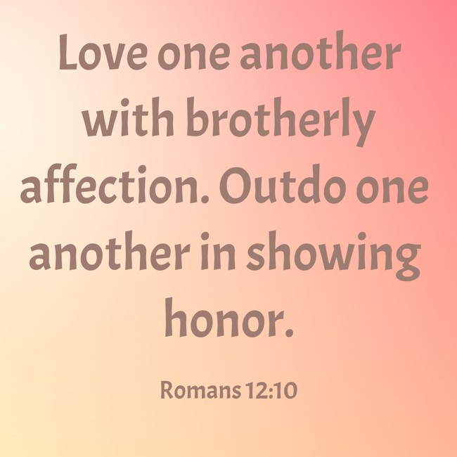 Love one another with brotherly affection. Outdo one another in showing honor. - Romans 12:10