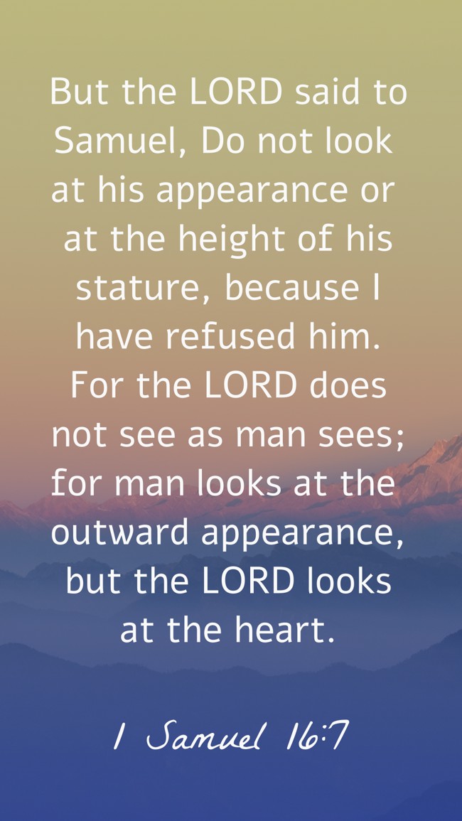 But the LORD said to Samuel, Do not look at his appearance or at the height of his stature, because I have refused him. For the LORD does not see as man sees; for man looks at the outward appearance, but the LORD looks at the heart. - 1 Samuel 16:7