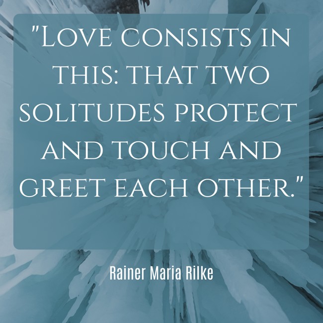 Love consists in this: that two solitudes protect and touch and greet each other. - Rainer Maria Rilke