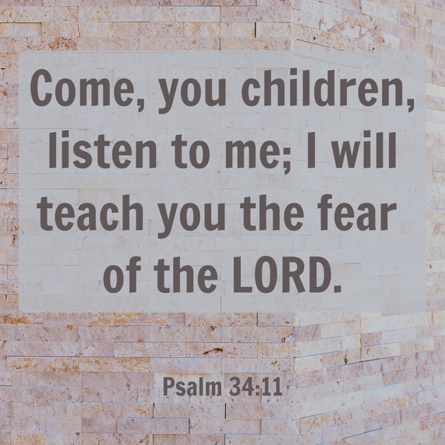 Come, you children, listen to me; I will teach you the fear of the LORD. - Psalm 34:11