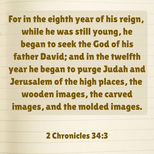 For in the eighth year of his reign, while he was still young, he began to seek the God of his father David; and in the twelfth year he began to purge Judah and Jerusalem of the high places, the wooden images, the carved images, and the molded images. - 2 Chronicles 34:3