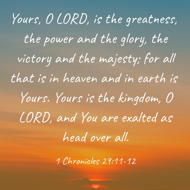 Yours, O LORD, is the greatness, the power and the glory, the victory and the majesty; for all that is in heaven and in earth is Yours. Yours is the kingdom, O LORD, and You are exalted as head over all. - 1 Chronicles 29:11-12