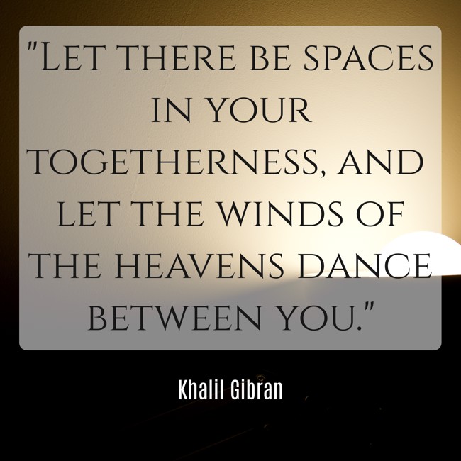 Let there be spaces in your togetherness, and let the winds of the heavens dance between you. - Khalil Gibran