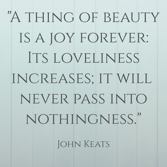 A thing of beauty is a joy forever: Its loveliness increases; it will never pass into nothingness. - John Keats