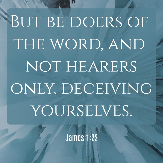 But be doers of the word, and not hearers only, deceiving yourselves. - James 1:22