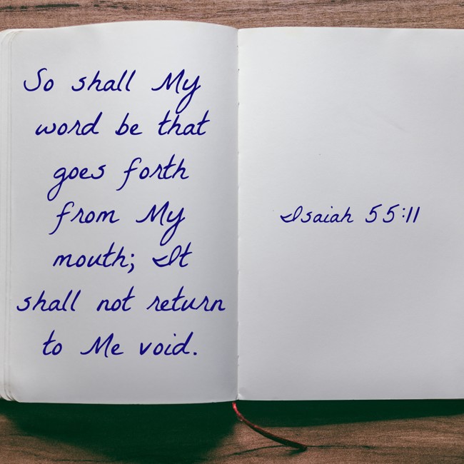 So shall My word be that goes forth from My mouth; It shall not return to Me void. - Isaiah 55:11