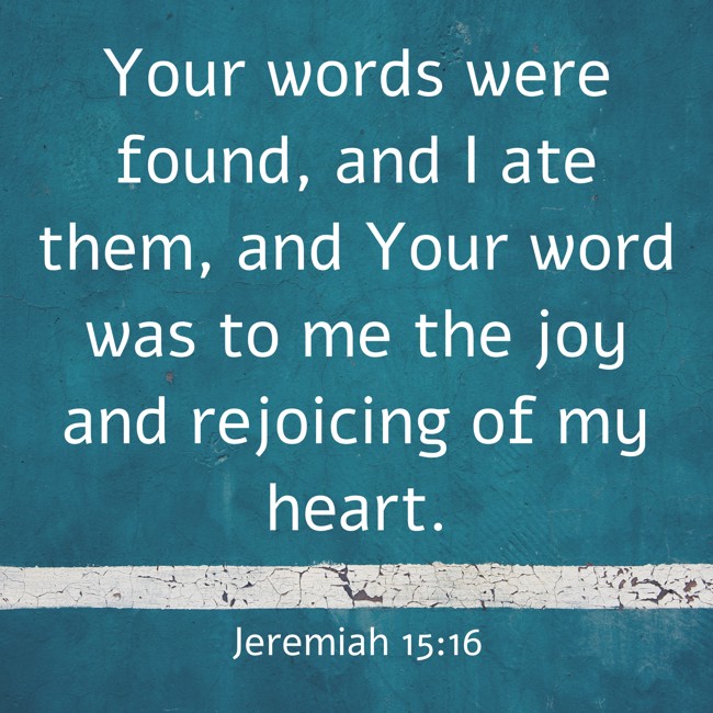 Your words were found, and I ate them, and Your word was to me the joy and rejoicing of my heart. - Jeremiah 15:16