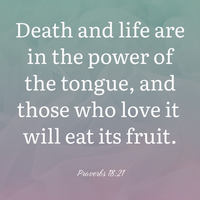 Death and life are in the power of the tongue, and those who love it will eat its fruit. - Proverbs 18:21