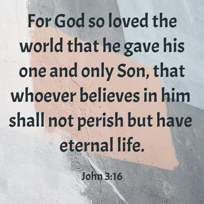 For God so loved the world that he gave his one and only Son, that whoever believes in him shall not perish but have eternal life. - John 3:16