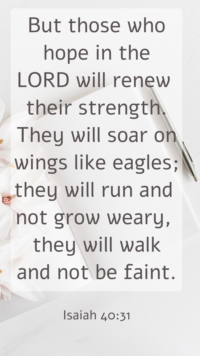 But those who hope in the LORD will renew their strength. They will soar on wings like eagles; they will run and not grow weary, they will walk and not be faint. - Isaiah 40:31
