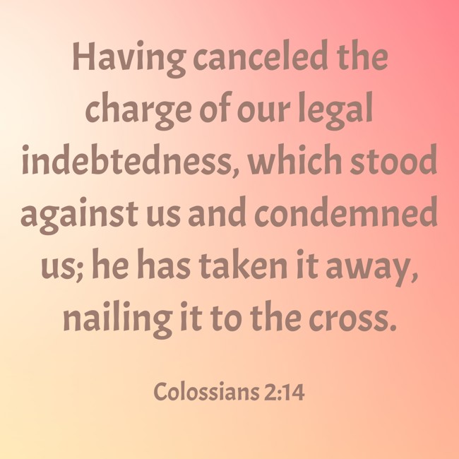 Having canceled the charge of our legal indebtedness, which stood against us and condemned us; he has taken it away, nailing it to the cross. - Colossians 2:14