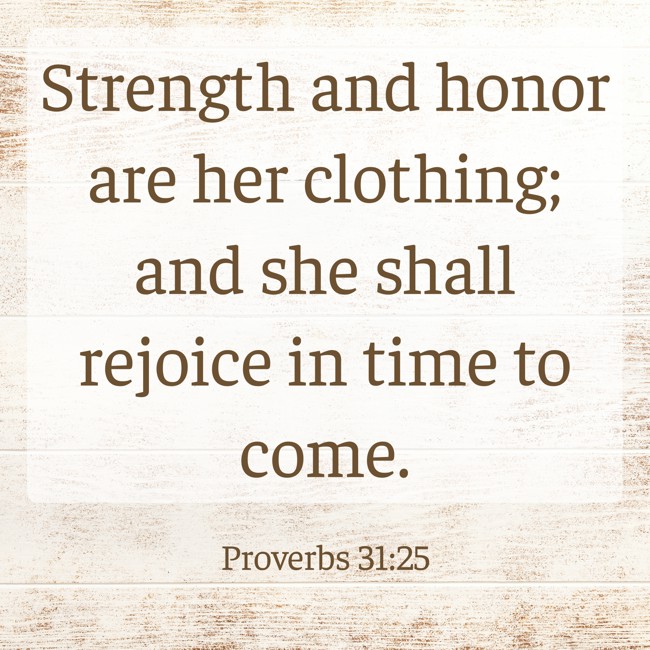 Strength and honor are her clothing; and she shall rejoice in time to come. - Proverbs 31:25
