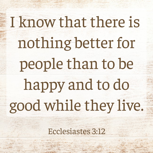 I know that there is nothing better for people than to be happy and to do good while they live. - Ecclesiastes 3:12