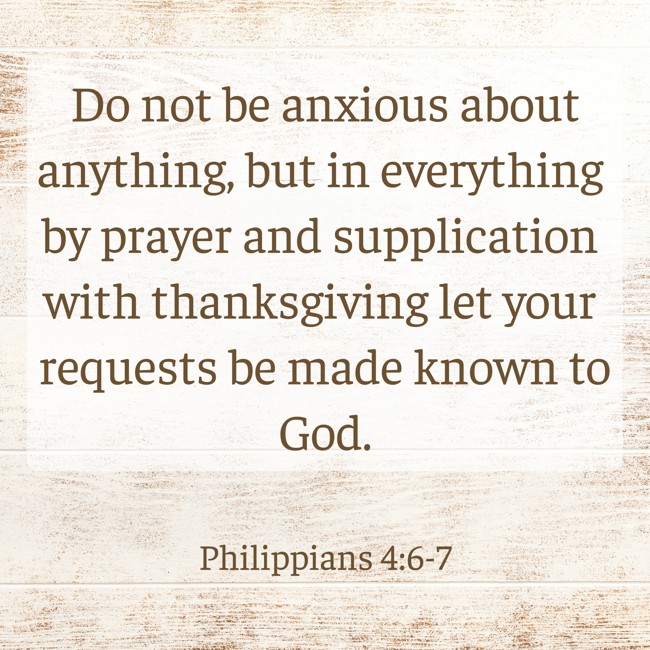 Do not be anxious about anything, but in everything by prayer and supplication with thanksgiving let your requests be made known to God. - Philippians 4:6-7