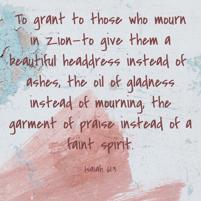 To grant to those who mourn in Zion—to give them a beautiful headdress instead of ashes, the oil of gladness instead of mourning, the garment of praise instead of a faint spirit. - Isaiah 61:3