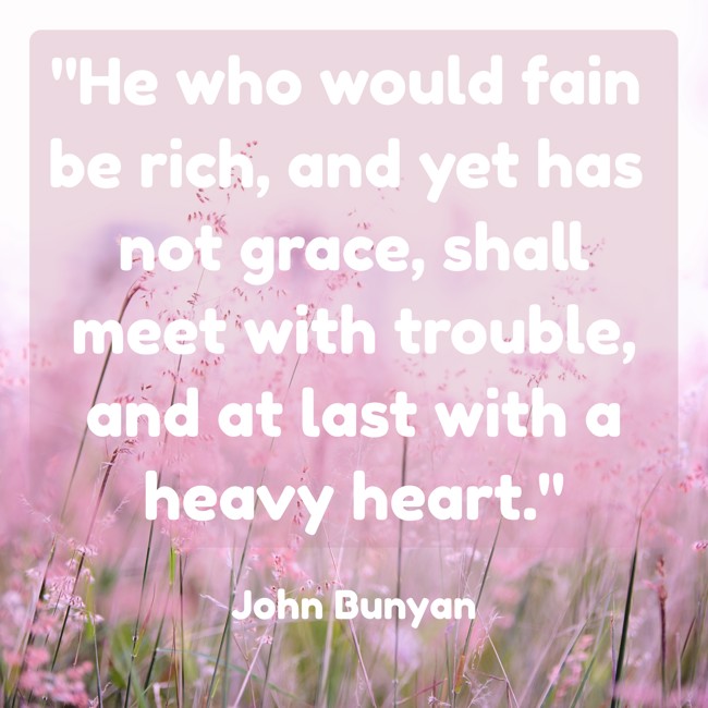 He who would fain be rich, and yet has not grace, shall meet with trouble, and at last with a heavy heart. - John Bunyan