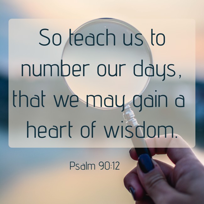 So teach us to number our days, that we may gain a heart of wisdom. - Psalm 90:12