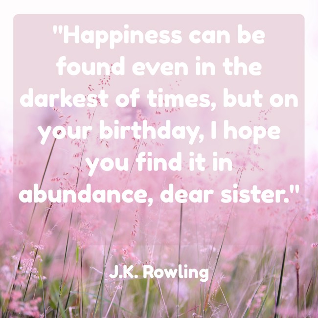 Happiness can be found even in the darkest of times, but on your birthday, I hope you find it in abundance, dear sister. - J.K. Rowling