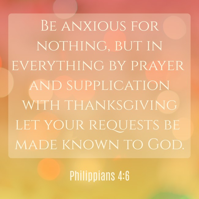 Be anxious for nothing, but in everything by prayer and supplication with thanksgiving let your requests be made known to God. - Philippians 4:6