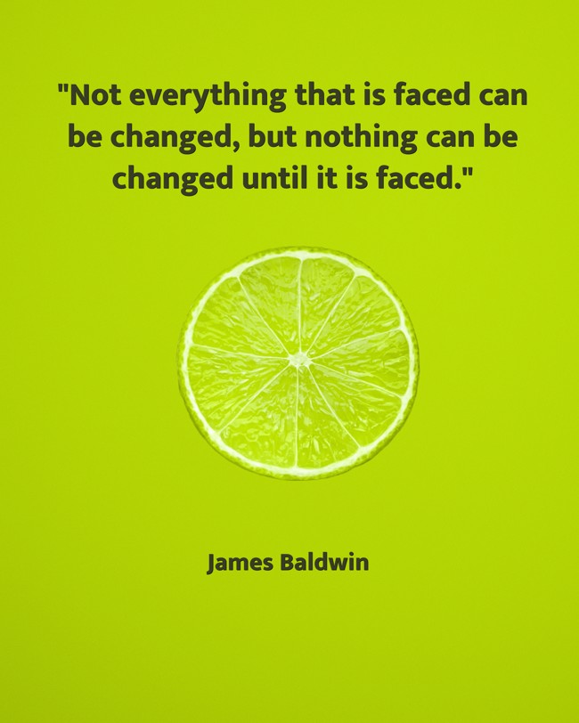 Not everything that is faced can be changed, but nothing can be changed until it is faced. - James Baldwin