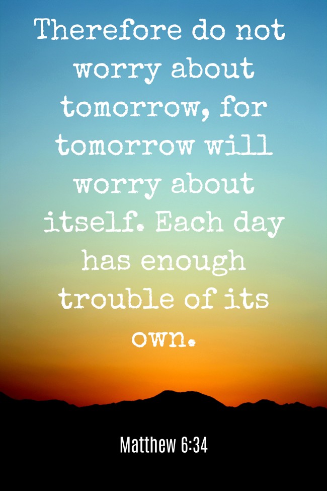 Therefore do not worry about tomorrow, for tomorrow will worry about itself. Each day has enough trouble of its own. - Matthew 6:34