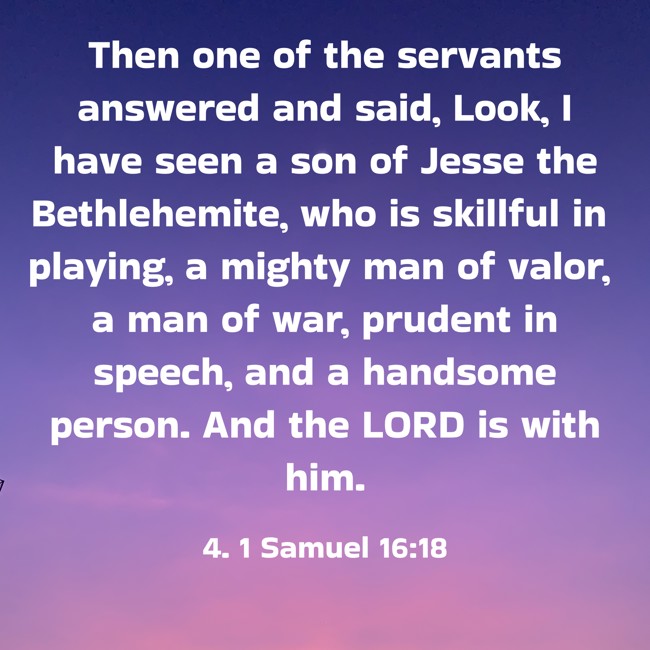 Then one of the servants answered and said, Look, I have seen a son of Jesse the Bethlehemite, who is skillful in playing, a mighty man of valor, a man of war, prudent in speech, and a handsome person. And the LORD is with him. - 4. 1 Samuel 16:18