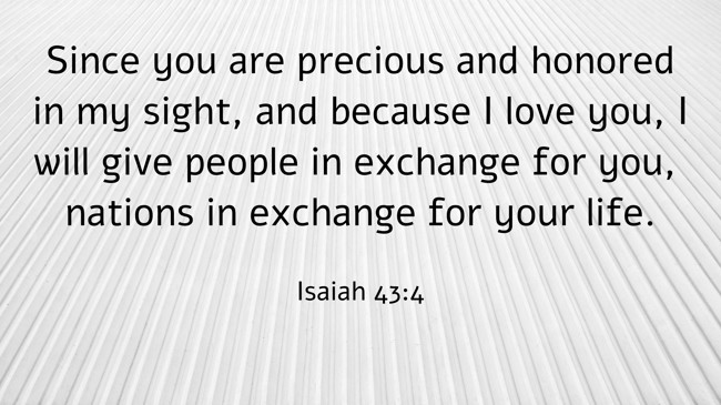 Since you are precious and honored in my sight, and because I love you, I will give people in exchange for you, nations in exchange for your life. - Isaiah 43:4