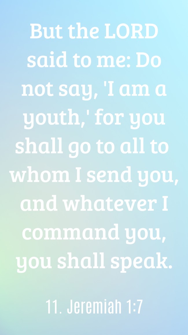 But the LORD said to me: Do not say, 'I am a youth,' for you shall go to all to whom I send you, and whatever I command you, you shall speak. - 11. Jeremiah 1:7