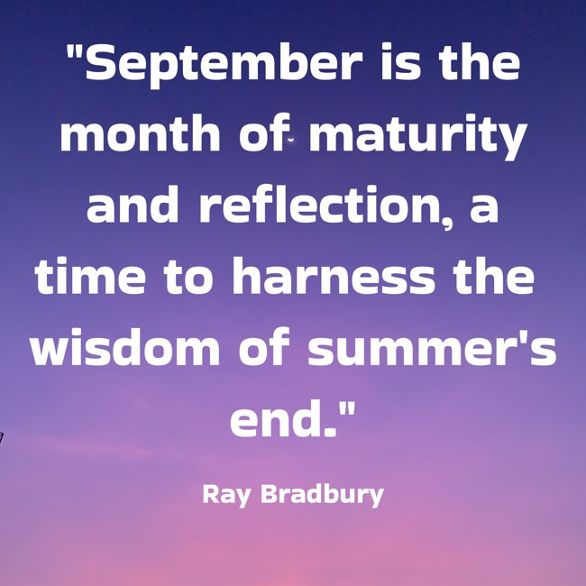 September is the month of maturity and reflection, a time to harness the wisdom of summer's end. - Ray Bradbury