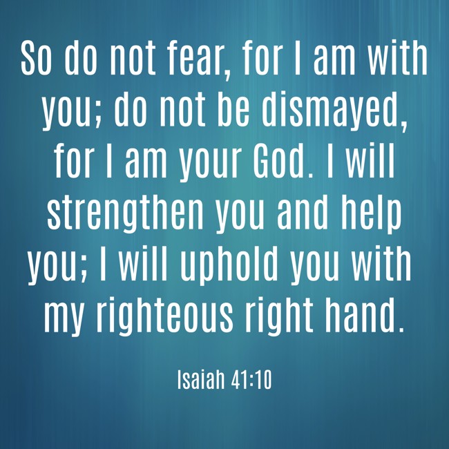 So do not fear, for I am with you; do not be dismayed, for I am your God. I will strengthen you and help you; I will uphold you with my righteous right hand. - Isaiah 41:10