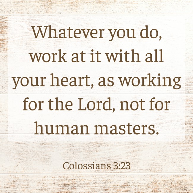 Whatever you do, work at it with all your heart, as working for the Lord, not for human masters. - Colossians 3:23