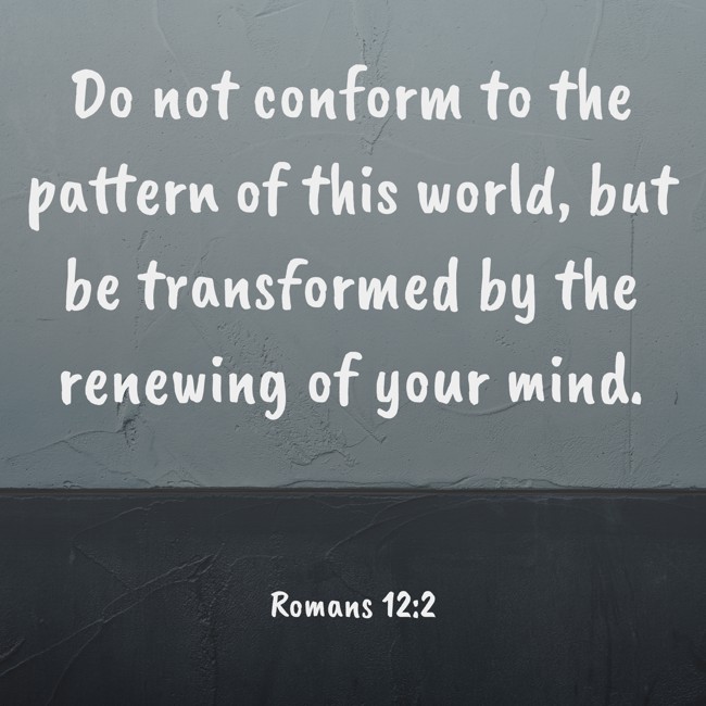 Do not conform to the pattern of this world, but be transformed by the renewing of your mind. - Romans 12:2