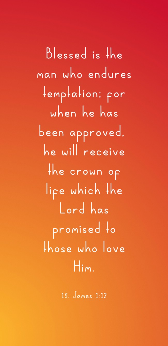 Blessed is the man who endures temptation; for when he has been approved, he will receive the crown of life which the Lord has promised to those who love Him. - 19. James 1:12